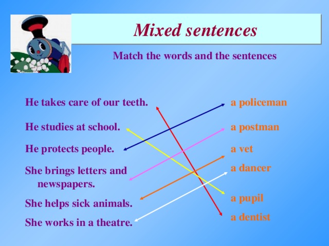 Mixed sentences Match the words and the sentences a policeman He takes care of our teeth. a postman He studies at school. a vet He protects people. a dancer She brings letters and newspapers. a pupil She helps sick animals. a dentist She works in a theatre.