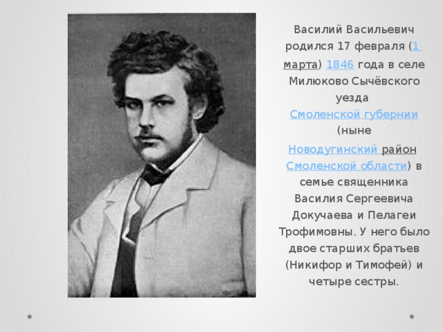 Василий Васильевич родился 17 февраля ( 1  марта )  1846  года в селе Милюково Сычёвского уезда  Смоленской губернии  (ныне  Новодугинский  район   Смоленской области ) в семье священника Василия Сергеевича Докучаева и Пелагеи Трофимовны. У него было двое старших братьев (Никифор и Тимофей) и четыре сестры. 