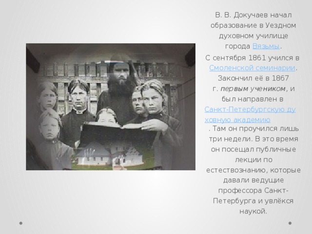 В. В. Докучаев начал образование в Уездном духовном училище города  Вязьмы . С сентября 1861 учился в  Смоленской семинарии . Закончил её в 1867 г.  первым учеником , и был направлен в  Санкт-Петербургскую духовную академию . Там он проучился лишь три недели. В это время он посещал публичные лекции по естествознанию, которые давали ведущие профессора Санкт-Петербурга и увлёкся наукой. 