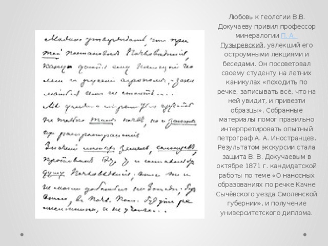 Любовь к геологии В.В. Докучаеву привил профессор минералогии  П. А. Пузыревский , увлекший его остроумными лекциями и беседами. Он посоветовал своему студенту на летних каникулах «походить по речке, записывать всё, что на ней увидит, и привезти образцы». Собранные материалы помог правильно интерпретировать опытный петрограф А. А. Иностранцев. Результатом экскурсии стала защита В. В. Докучаевым в октябре 1871 г. кандидатской работы по теме «О наносных образованиях по речке Качне Сычёвского уезда Смоленской губернии», и получение университетского диплома. 