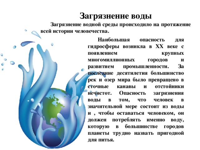 Загрязнение воды Загрязнение водной среды происходило на протяжение всей истории человечества. Наибольшая опасность для гидросферы возникла в XX веке с появлением крупных многомиллионных городов и развитием промышленности. За последние десятилетия большинство рек и озер мира было превращено в сточные канавы и отстойники нечистот. Опасность загрязнения воды в том, что человек в значительной мере состоит из воды и , чтобы оставаться человеком, он должен потреблять именно воду, которую в большинстве городов планеты трудно назвать пригодной для питья. 
