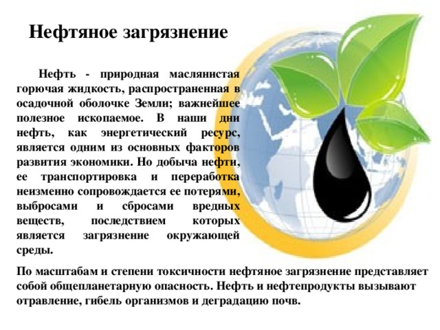 Нефтяное загрязнение  Нефть - природная маслянистая горючая жидкость, распространенная в осадочной оболочке Земли; важнейшее полезное ископаемое. В наши дни нефть, как энергетический ресурс, является одним из основных факторов развития экономики. Но добыча нефти, ее транспортировка и переработка неизменно сопровождается ее потерями, выбросами и сбросами вредных веществ, последствием которых является загрязнение окружающей среды. По масштабам и степени токсичности нефтяное загрязнение представляет собой общепланетарную опасность. Нефть и нефтепродукты вызывают отравление, гибель организмов и деградацию почв. 