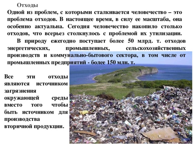 Отходы  Одной из проблем, с которыми сталкивается человечество – это проблема отходов. В настоящее время, в силу ее масштаба, она особенно актуальна. Сегодня человечество накопило столько отходов, что всерьез столкнулось с проблемой их утилизации.   В природу ежегодно поступает более 50 млрд. т. отходов энергетических, промышленных, сельскохозяйственных производств и коммунально-бытового сектора, в том числе от промышленных предприятий - более 150 млн. т.  Все эти отходы являются источником загрязнения окружающей среды вместо того чтобы быть источником для производства вторичной продукции. 