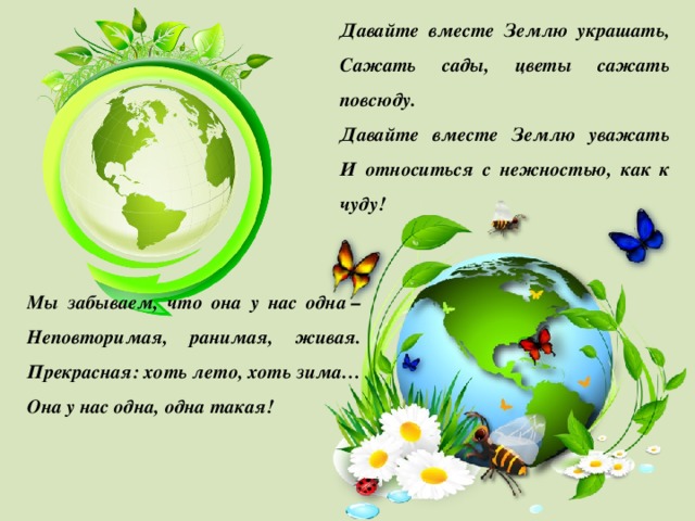 Давайте вместе Землю украшать,  Сажать сады, цветы сажать повсюду.  Давайте вместе Землю уважать  И относиться с нежностью, как к чуду!   Мы забываем, что она у нас одна –  Неповторимая, ранимая, живая.  Прекрасная: хоть лето, хоть зима…  Она у нас одна, одна такая! 