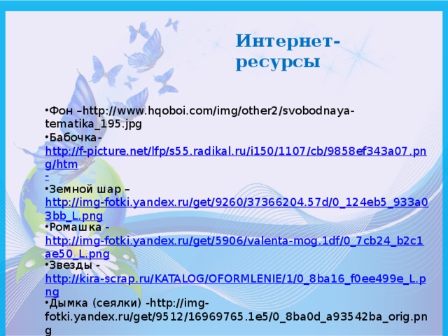 Интернет- ресурсы Фон –http://www.hqoboi.com/img/other2/svobodnaya-tematika_195.jpg Бабочка- http://f-picture.net/lfp/s55.radikal.ru/i150/1107/cb/9858ef343a07.png/htm - Земной шар – http://img-fotki.yandex.ru/get/9260/37366204.57d/0_124eb5_933a03bb_L.png Ромашка - http://img-fotki.yandex.ru/get/5906/valenta-mog.1df/0_7cb24_b2c1ae50_L.png Звезды - http://kira-scrap.ru/KATALOG/OFORMLENIE/1/0_8ba16_f0ee499e_L.png Дымка (сеялки) -http://img-fotki.yandex.ru/get/9512/16969765.1e5/0_8ba0d_a93542ba_orig.png «http://pedsovet.su/» 