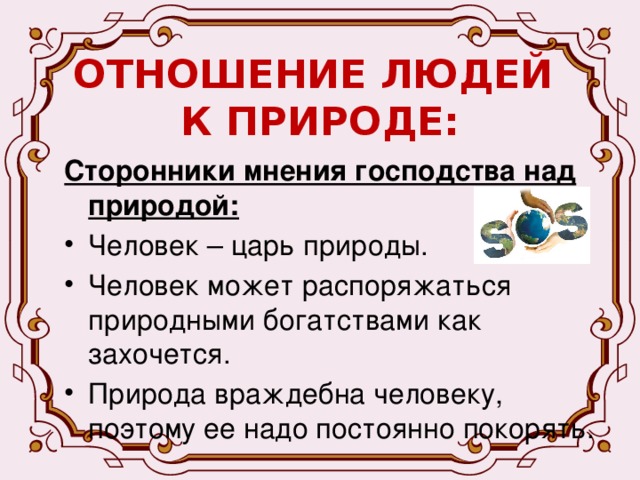 ОТНОШЕНИЕ ЛЮДЕЙ  К ПРИРОДЕ: Сторонники мнения господства над природой: Человек – царь природы. Человек может распоряжаться природными богатствами как захочется. Природа враждебна человеку, поэтому ее надо постоянно покорять. 