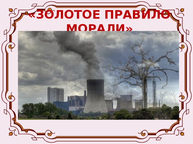 «ЗОЛОТОЕ ПРАВИЛО МОРАЛИ»  А ещё они любят повторять, что природа враждебна и равнодушна к людям. Чтобы она служила человеку, её нужно постоянно покорять, заставлять работать на себя, а моральные правила существуют только для людей и на природу не распространяются. 