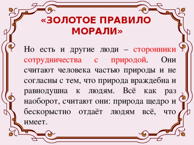 «ЗОЛОТОЕ ПРАВИЛО  МОРАЛИ» Но есть и другие люди – сторонники сотрудничества с природой . Они считают человека частью природы и не согласны с тем, что природа враждебна и равнодушна к людям. Всё как раз наоборот, считают они: природа щедро и бескорыстно отдаёт людям всё, что имеет. 
