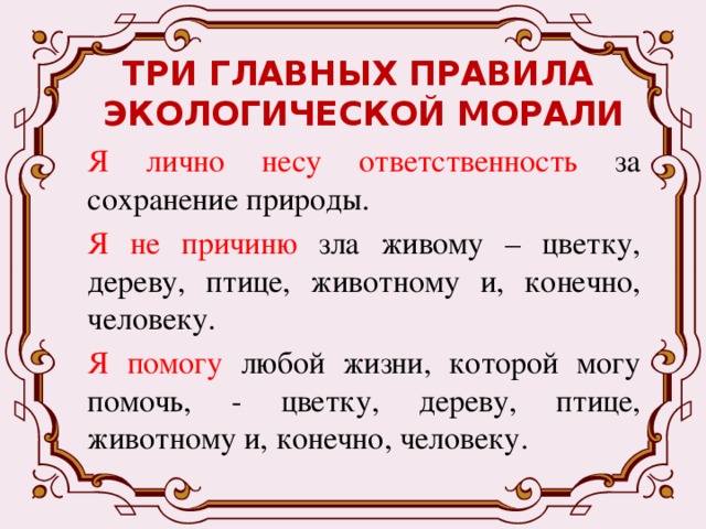 ТРИ ГЛАВНЫХ ПРАВИЛА  ЭКОЛОГИЧЕСКОЙ МОРАЛИ Я  лично несу ответственность за сохранение природы. Я  не причиню зла живому – цветку, дереву, птице, животному и, конечно, человеку. Я  помогу любой жизни, которой могу помочь, - цветку, дереву, птице, животному и, конечно, человеку. 