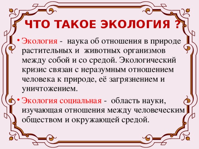 ЧТО ТАКОЕ ЭКОЛОГИЯ ? Экология - наука об отношения в природе растительных и животных организмов между собой и со средой. Экологический кризис связан с неразумным отношением человека к природе, её загрязнением и уничтожением. Экология социальная - область науки, изучающая отношения между человеческим обществом и окружающей средой.   