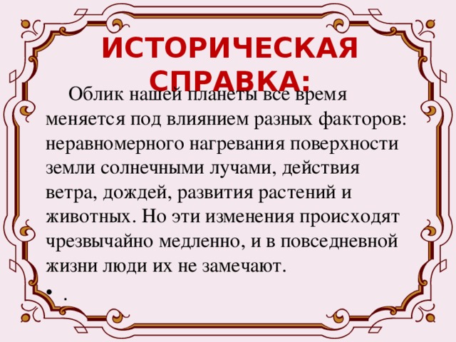 ИСТОРИЧЕСКАЯ СПРАВКА:  Облик нашей планеты все время меняется под влиянием разных факторов: неравномерного нагревания поверхности земли солнечными лучами, действия ветра, дождей, развития растений и животных. Но эти изменения происходят чрезвычайно медленно, и в повседневной жизни люди их не замечают. . 