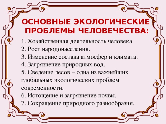 ОСНОВНЫЕ ЭКОЛОГИЧЕСКИЕ  ПРОБЛЕМЫ ЧЕЛОВЕЧЕСТВА: 1. Хозяйственная деятельность человека 2. Рост народонаселения. 3. Изменение состава атмосфер и климата. 4. Загрязнение природных вод. 5. Сведение лесов – одна из важнейших глобальных экологических проблем современности. 6. Истощение и загрязнение почвы. 7. Сокращение природного разнообразия. 