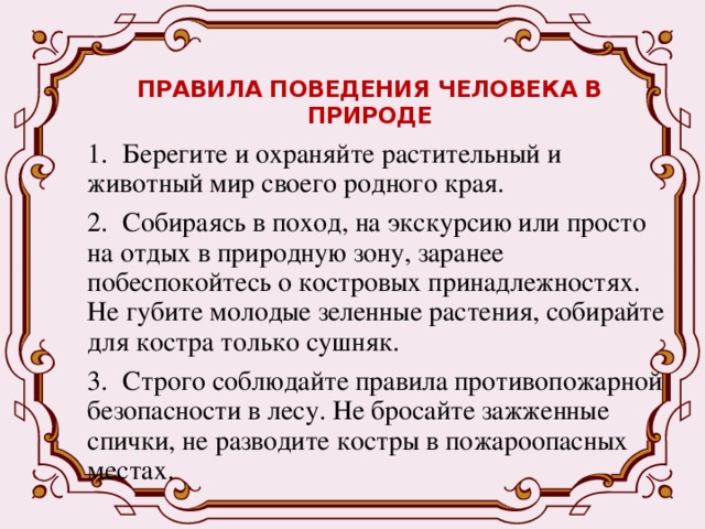 ПРАВИЛА ПОВЕДЕНИЯ ЧЕЛОВЕКА В ПРИРОДЕ   1.  Берегите и охраняйте растительный и животный мир своего родного края. 2.  Собираясь в поход, на экскурсию или просто на отдых в природную зону, заранее побеспокойтесь о костровых принадлежностях. Не губите молодые зеленные растения, собирайте для костра только сушняк. 3.  Строго соблюдайте правила противопожарной безопасности в лесу. Не бросайте зажженные спички, не разводите костры в пожароопасных местах. 