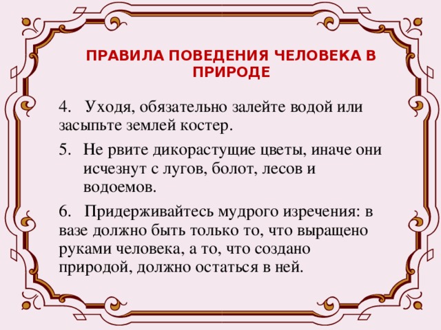ПРАВИЛА ПОВЕДЕНИЯ ЧЕЛОВЕКА В ПРИРОДЕ   4. Уходя, обязательно залейте водой или засыпьте землей костер. Не рвите дикорастущие цветы, иначе они исчезнут с лугов, болот, лесов и водоемов. 6. Придерживайтесь мудрого изречения: в вазе должно быть только то, что выращено руками человека, а то, что создано природой, должно остаться в ней. 