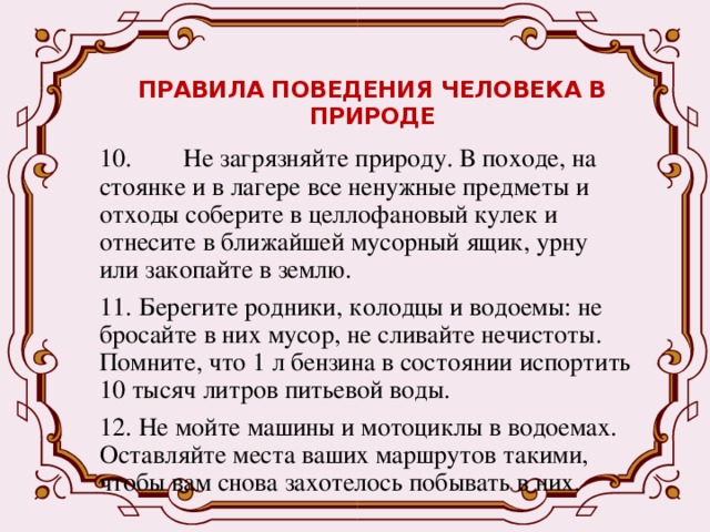 ПРАВИЛА ПОВЕДЕНИЯ ЧЕЛОВЕКА В ПРИРОДЕ   10. Не загрязняйте природу. В походе, на стоянке и в лагере все ненужные предметы и отходы соберите в целлофановый кулек и отнесите в ближайшей мусорный ящик, урну или закопайте в землю. 11.  Берегите родники, колодцы и водоемы: не бросайте в них мусор, не сливайте нечистоты. Помните, что 1 л бензина в состоянии испортить 10 тысяч литров питьевой воды. 12.  Не мойте машины и мотоциклы в водоемах. Оставляйте места ваших маршрутов такими, чтобы вам снова захотелось побывать в них. 