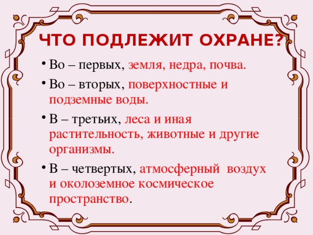 ЧТО ПОДЛЕЖИТ ОХРАНЕ? Во – первых, земля, недра, почва. Во – вторых, поверхностные и подземные воды. В – третьих, леса и иная растительность, животные и другие организмы. В – четвертых, атмосферный воздух и околоземное космическое пространство . 