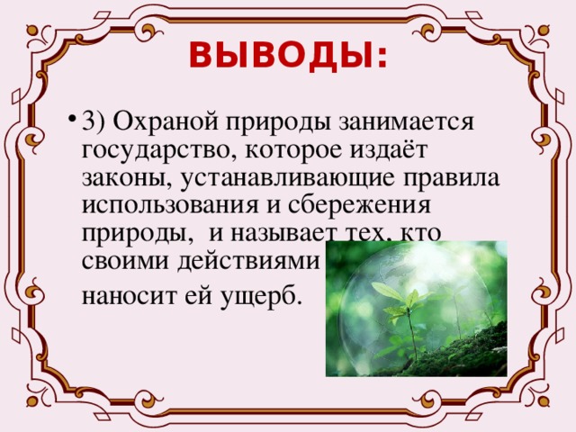 ВЫВОДЫ: 3) Охраной природы занимается государство, которое издаёт законы, устанавливающие правила использования и сбережения природы, и называет тех, кто своими действиями  наносит ей ущерб. 