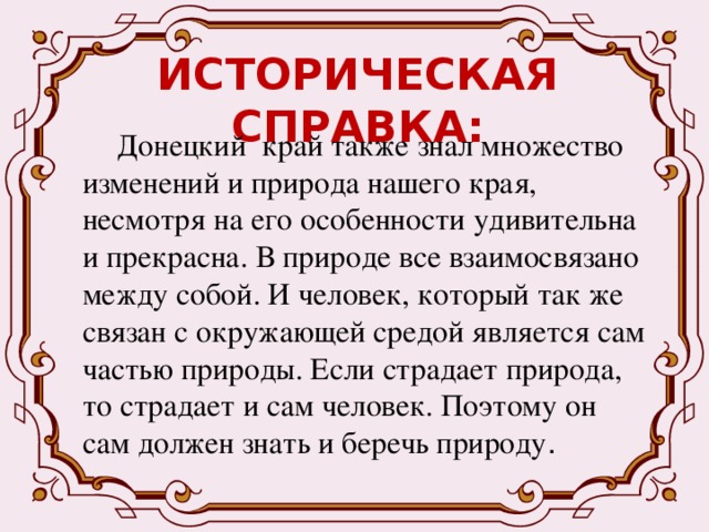 ИСТОРИЧЕСКАЯ СПРАВКА:  Донецкий край также знал множество изменений и природа нашего края, несмотря на его особенности удивительна и прекрасна. В природе все взаимосвязано между собой. И человек, который так же связан с окружающей средой является сам частью природы. Если страдает природа, то страдает и сам человек. Поэтому он сам должен знать и беречь природу . 