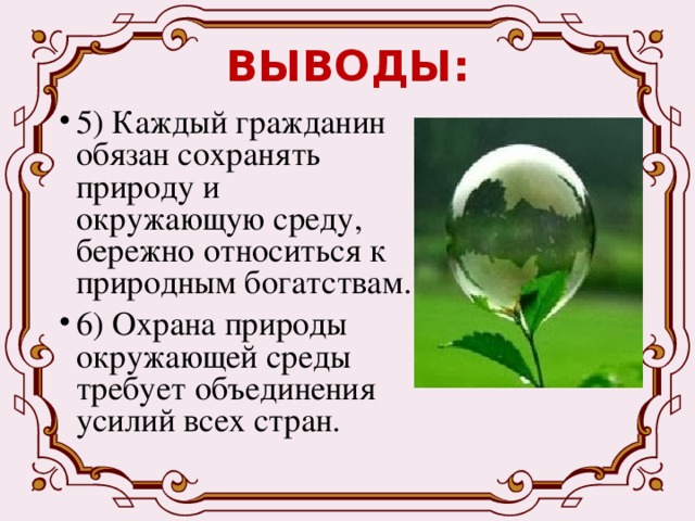 ВЫВОДЫ: 5) Каждый гражданин обязан сохранять природу и окружающую среду, бережно относиться к природным богатствам. 6) Охрана природы окружающей среды требует объединения усилий всех стран. 