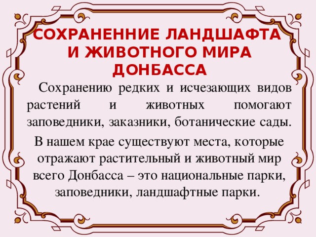 СОХРАНЕННИЕ ЛАНДШАФТА  И ЖИВОТНОГО МИРА ДОНБАССА Сохранению редких и исчезающих видов растений и животных помогают заповедники, заказники, ботанические сады. В нашем крае существуют места, которые отражают растительный и животный мир всего Донбасса – это национальные парки, заповедники, ландшафтные парки. 