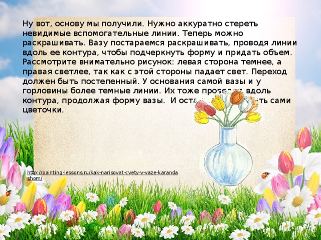 Ну вот, основу мы получили. Нужно аккуратно стереть невидимые вспомогательные линии. Теперь можно раскрашивать. Вазу постараемся раскрашивать, проводя линии вдоль ее контура, чтобы подчеркнуть форму и придать объем. Рассмотрите внимательно рисунок: левая сторона темнее, а правая светлее, так как с этой стороны падает свет. Переход должен быть постепенный. У основания самой вазы и у горловины более темные линии. Их тоже проведем вдоль контура, продолжая форму вазы.  И осталось раскрасить сами цветочки. http://painting-lessons.ru/kak-narisovat-cvety-v-vaze-karandashom/  