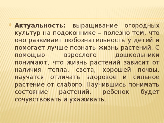 Актуальность: выращивание огородных культур на подоконнике – полезно тем, что оно развивает любознательность у детей и помогает лучше познать жизнь растений. С помощью взрослого дошкольники понимают, что жизнь растений зависит от наличия тепла, света, хорошей почвы, научатся отличать здоровое и сильное растение от слабого. Научившись понимать состояние растений, ребенок будет сочувствовать и ухаживать. 