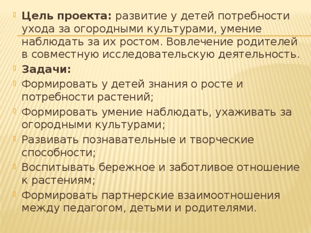 Цель проекта: развитие у детей потребности ухода за огородными культурами, умение наблюдать за их ростом. Вовлечение родителей в совместную исследовательскую деятельность. Задачи: Формировать у детей знания о росте и потребности растений; Формировать умение наблюдать, ухаживать за огородными культурами; Развивать познавательные и творческие способности; Воспитывать бережное и заботливое отношение к растениям; Формировать партнерские взаимоотношения между педагогом, детьми и родителями. 