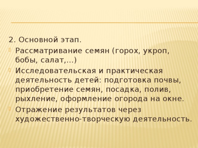 2. Основной этап. Рассматривание семян (горох, укроп, бобы, салат,…) Исследовательская и практическая деятельность детей: подготовка почвы, приобретение семян, посадка, полив, рыхление, оформление огорода на окне. Отражение результатов через художественно-творческую деятельность. 