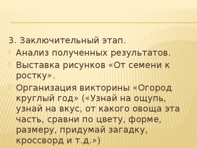 3. Заключительный этап. Анализ полученных результатов. Выставка рисунков «От семени к ростку». Организация викторины «Огород круглый год» («Узнай на ощупь, узнай на вкус, от какого овоща эта часть, сравни по цвету, форме, размеру, придумай загадку, кроссворд и т.д.») Презентация проекта: «Огород на окне». 