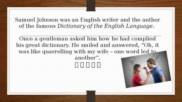 Samuel Johnson was an English writer and the author of the famous Dictionary of the English Language .   Once a gentleman asked him how he had complied his great dictionary. He smiled and answered, “Oh, it was like quarrelling with my wife – one word led to another”.             