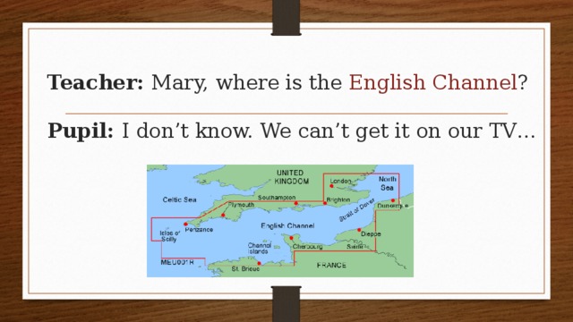 Teacher: Mary, where is the English Channel ?   Pupil: I don’t know. We can’t get it on our TV… 
