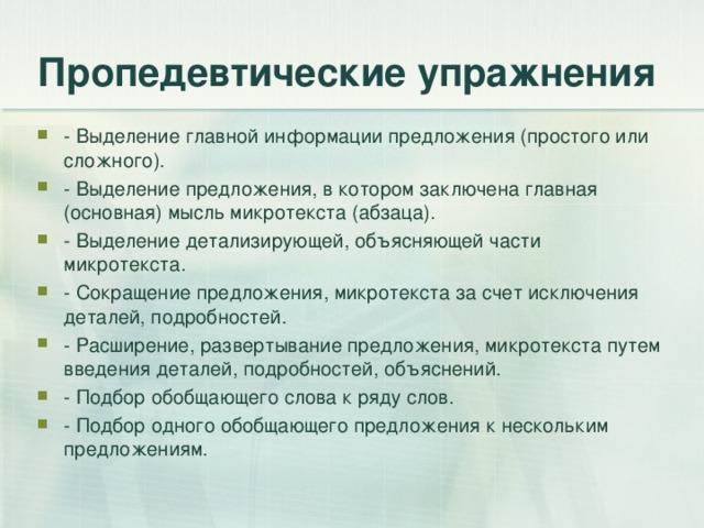 Пропедевтические упражнения - Выделение главной информации предложения (простого или сложного). - Выделение предложения, в котором заключена главная (основная) мысль микротекста (абзаца). - Выделение детализирующей, объясняющей части микротекста. - Сокращение предложения, микротекста за счет исключения деталей, подробностей. - Расширение, развертывание предложения, микротекста путем введения деталей, подробностей, объяснений. - Подбор обобщающего слова к ряду слов. - Подбор одного обобщающего предложения к нескольким предложениям.  
