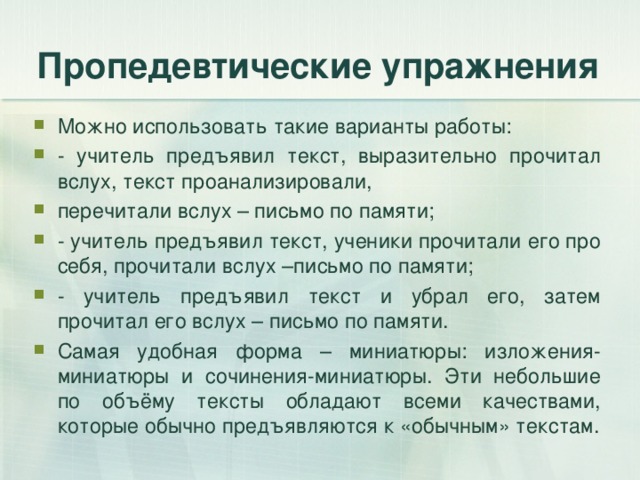 Пропедевтические упражнения Можно использовать такие варианты работы: - учитель предъявил текст, выразительно прочитал вслух, текст проанализировали, перечитали вслух – письмо по памяти; - учитель предъявил текст, ученики прочитали его про себя, прочитали вслух –письмо по памяти; - учитель предъявил текст и убрал его, затем прочитал его вслух – письмо по памяти. Самая удобная форма – миниатюры: изложения-миниатюры и сочинения-миниатюры. Эти небольшие по объёму тексты обладают всеми качествами, которые обычно предъявляются к «обычным» текстам. 
