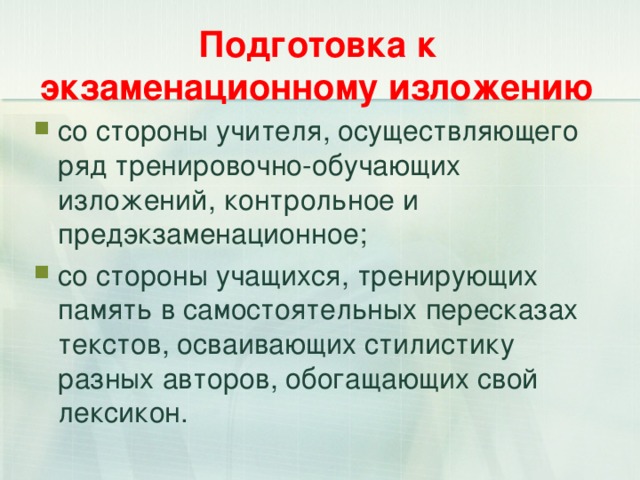 Подготовка к экзаменационному изложению со стороны учителя, осуществляющего ряд тренировочно-обучающих изложений, контрольное и предэкзаменационное; со стороны учащихся, тренирующих память в самостоятельных пересказах текстов, осваивающих стилистику разных авторов, обогащающих свой лексикон.  