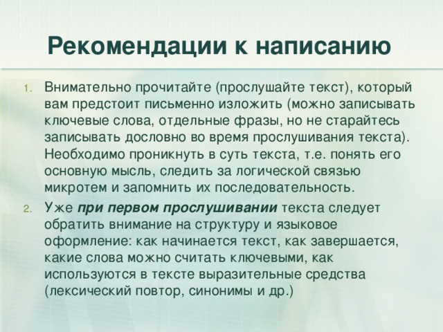Рекомендации к написанию Внимательно прочитайте (прослушайте текст), который вам предстоит письменно изложить (можно записывать ключевые слова, отдельные фразы, но не старайтесь записывать дословно во время прослушивания текста). Необходимо проникнуть в суть текста, т.е. понять его основную мысль, следить за логической связью микротем и запомнить их последовательность. Уже при первом прослушивании текста следует обратить внимание на структуру и языковое оформление: как начинается текст, как завершается, какие слова можно считать ключевыми, как используются в тексте выразительные средства (лексический повтор, синонимы и др.) 