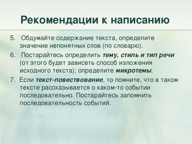 Рекомендации к написанию 5. Обдумайте содержание текста, определите значение непонятных слов (по словарю). 6. Постарайтесь определить тему, стиль и тип речи (от этого будет зависеть способ изложения исходного текста); определите микротемы . 7. Если текст-повествование , то помните, что в таком тексте рассказывается о каком-то событии последовательно. Постарайтесь запомнить последовательность событий. 