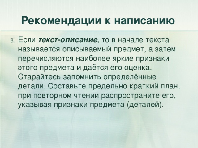 Рекомендации к написанию 8. Если текст-описание , то в начале текста называется описываемый предмет, а затем перечисляются наиболее яркие признаки этого предмета и даётся его оценка. Старайтесь запомнить определённые детали. Составьте предельно краткий план, при повторном чтении распространите его, указывая признаки предмета (деталей). 
