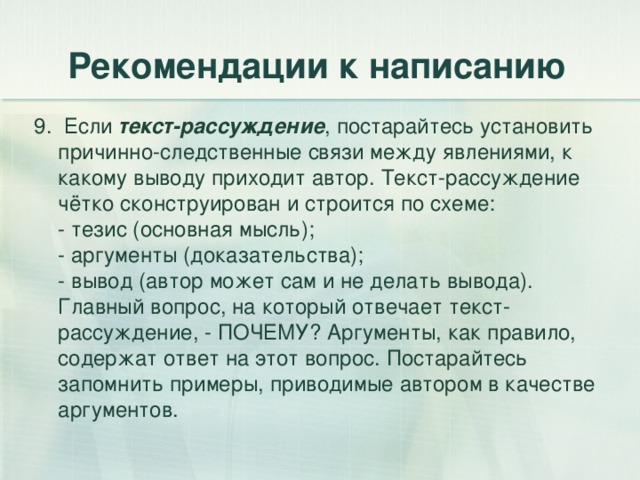 Рекомендации к написанию 9. Если текст-рассуждение , постарайтесь установить причинно-следственные связи между явлениями, к какому выводу приходит автор. Текст-рассуждение чётко сконструирован и строится по схеме:  - тезис (основная мысль);  - аргументы (доказательства);  - вывод (автор может сам и не делать вывода).  Главный вопрос, на который отвечает текст-рассуждение, - ПОЧЕМУ? Аргументы, как правило, содержат ответ на этот вопрос. Постарайтесь запомнить примеры, приводимые автором в качестве аргументов. 