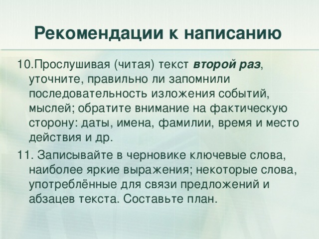 Рекомендации к написанию 10.Прослушивая (читая) текст второй раз , уточните, правильно ли запомнили последовательность изложения событий, мыслей; обратите внимание на фактическую сторону: даты, имена, фамилии, время и место действия и др. 11. Записывайте в черновике ключевые слова, наиболее яркие выражения; некоторые слова, употреблённые для связи предложений и абзацев текста. Составьте план. 