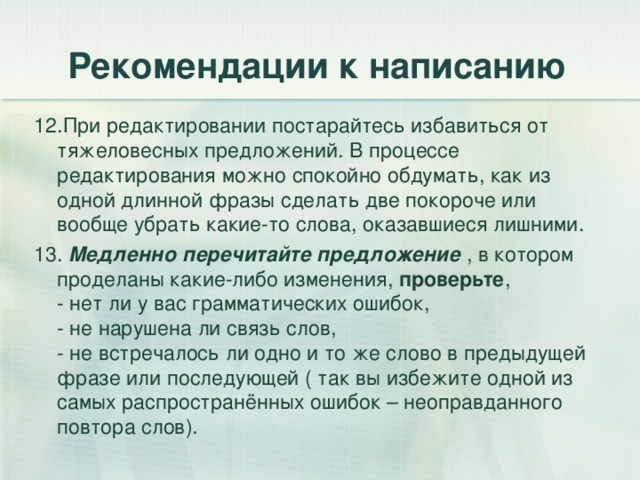 Рекомендации к написанию 12.При редактировании постарайтесь избавиться от тяжеловесных предложений. В процессе редактирования можно спокойно обдумать, как из одной длинной фразы сделать две покороче или вообще убрать какие-то слова, оказавшиеся лишними. 13. Медленно перечитайте предложение , в котором проделаны какие-либо изменения, проверьте ,  - нет ли у вас грамматических ошибок,  - не нарушена ли связь слов,  - не встречалось ли одно и то же слово в предыдущей фразе или последующей ( так вы избежите одной из самых распространённых ошибок – неоправданного повтора слов). 