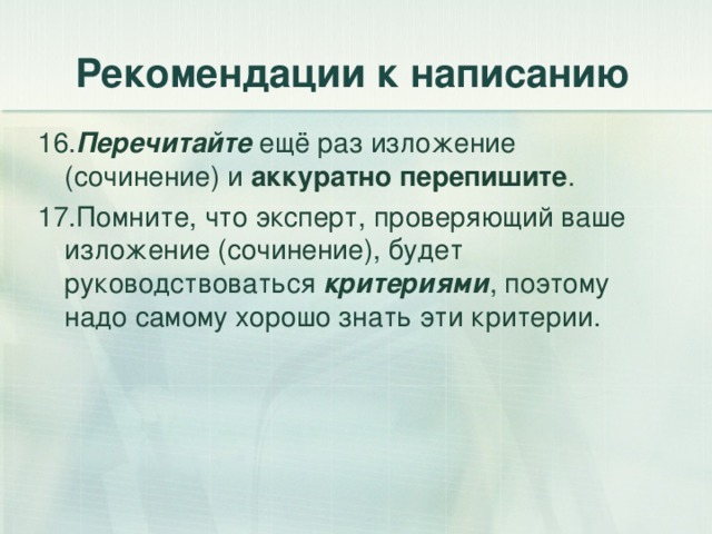 Рекомендации к написанию 16. Перечитайте ещё раз изложение (сочинение) и аккуратно перепишите . 17.Помните, что эксперт, проверяющий ваше изложение (сочинение), будет руководствоваться критериями , поэтому надо самому хорошо знать эти критерии. 