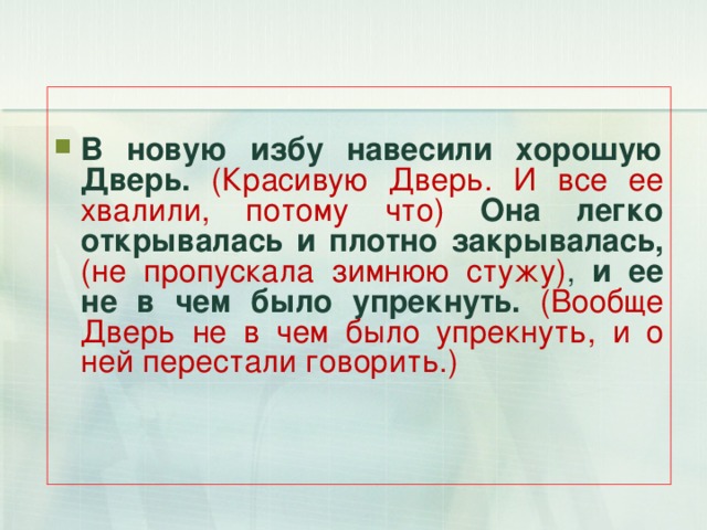 В новую избу навесили хорошую Дверь.  (Красивую Дверь. И все ее хвалили, потому что) Она легко открывалась и плотно закрывалась, (не пропускала зимнюю стужу) , и ее не в чем было упрекнуть. (Вообще Дверь не в чем было упрекнуть, и о ней перестали говорить.) 