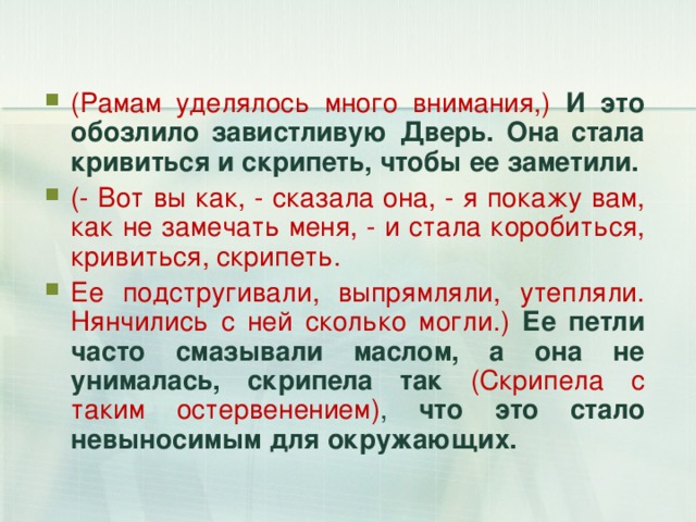 (Рамам уделялось много внимания,) И это обозлило завистливую Дверь. Она стала кривиться и скрипеть, чтобы ее заметили. (- Вот вы как, - сказала она, - я покажу вам, как не замечать меня, - и стала коробиться, кривиться, скрипеть. Ее подстругивали, выпрямляли, утепляли. Нянчились с ней сколько могли.) Ее петли часто смазывали маслом, а она не унималась, скрипела так  (Скрипела с таким остервенением) ,  что это стало невыносимым для окружающих. 