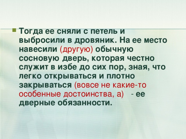 Тогда ее сняли с петель и выбросили в дровяник. На ее место навесили (другую) обычную сосновую дверь, которая честно служит в избе до сих пор, зная, что легко открываться и плотно закрываться  (вовсе не какие-то особенные достоинства, а) - ее дверные обязанности. 