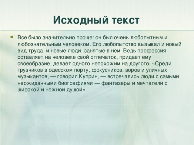 Исходный текст Все было значительно проще: он был очень любопытным и любознательным человеком. Его любопытство вызывал и новый вид труда, и новые люди, занятые в нем. Ведь профессия оставляет на человеке свой отпечаток, придает ему своеобразие, делает одного непохожим на другого. «Среди грузчиков в одесском порту, фокусников, воров и уличных музыкантов, — говорил Куприн, — встречались люди с самыми неожиданными биографиями — фантазеры и мечтатели с широкой и нежной душой». 