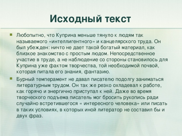 Исходный текст Любопытно, что Куприна меньше тянуло к людям так называемого «интеллигентного» и канцелярского труда. Он был убежден: ничто не дает такой богатый материал, как близкое знакомство с простым людом. Непосредственное участие в труде, а не наблюдение со стороны становилось для Куприна уже фактом творчества, той необходимой почвой, которая питала его знания, фантазию. Бурный темперамент не давал писателю подолгу заниматься литературным трудом. Он так же резко охладевал к работе, как горячо и энергично приступал к ней. Даже во время творческого подъема писатель мог бросить рукопись ради случайно встретившегося « интересного человека» или писать в таких условиях, в которых иной литератор не составил бы и двух фраз. 