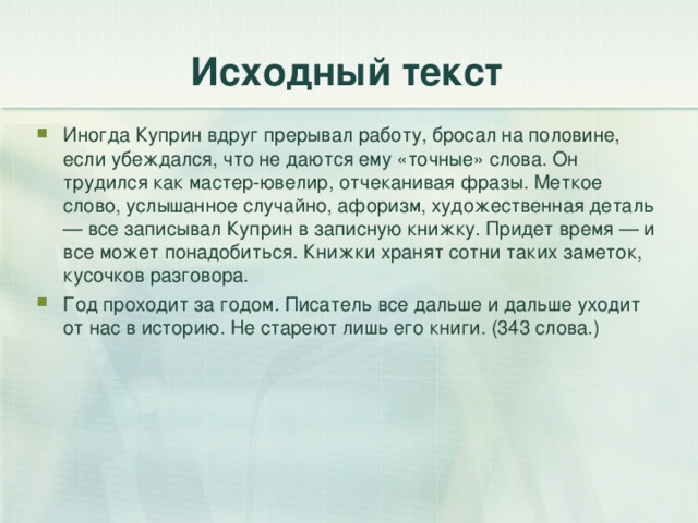 Исходный текст Иногда Куприн вдруг прерывал работу, бросал на половине, если убеждался, что не даются ему «точные» слова. Он трудился как мастер-ювелир, отчеканивая фразы. Меткое слово, услышанное случайно, афоризм, художественная деталь — все записывал Куприн в записную книжку. Придет время — и все может понадобиться. Книжки хранят сотни таких заметок, кусочков разговора. Год проходит за годом. Писатель все дальше и дальше уходит от нас в историю. Не стареют лишь его книги. (343 слова.) 