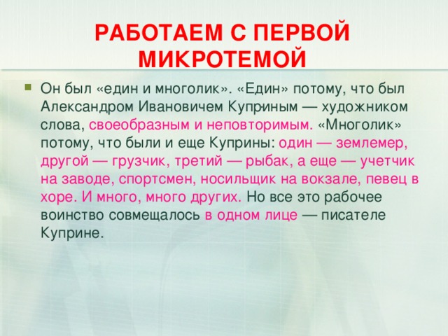 РАБОТАЕМ С ПЕРВОЙ МИКРОТЕМОЙ Он был «един и многолик». «Един» потому, что был Александром Ивановичем Куприным — художником слова, своеобразным и неповторимым. «Многолик» потому, что были и еще Куприны: один — землемер, другой — грузчик, третий — рыбак, а еще — учетчик на заводе, спортсмен, носильщик на вокзале, певец в хоре. И много, много других. Но все это рабочее воинство совмещалось в одном лице — писателе Куприне.   .  
