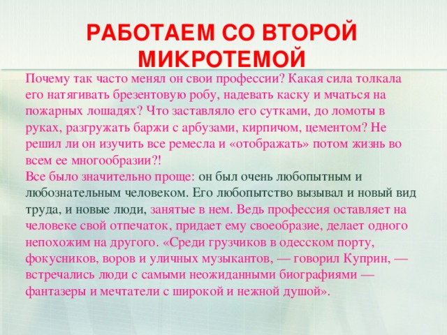 РАБОТАЕМ СО ВТОРОЙ МИКРОТЕМОЙ Почему так часто менял он свои профессии? Какая сила толкала его натягивать брезентовую робу, надевать каску и мчаться на пожарных лошадях? Что заставляло его сутками, до ломоты в руках, разгружать баржи с арбузами, кирпичом, цементом? Не решил ли он изучить все ремесла и «отображать» потом жизнь во всем ее многообразии?!  Все было значительно проще: он был очень любопытным и любознательным человеком. Его любопытство вызывал и новый вид труда, и новые люди, занятые в нем. Ведь профессия оставляет на человеке свой отпечаток, придает ему своеобразие, делает одного непохожим на другого. «Среди грузчиков в одесском порту, фокусников, воров и уличных музыкантов, — говорил Куприн, — встречались люди с самыми неожиданными биографиями — фантазеры и мечтатели с широкой и нежной душой».    