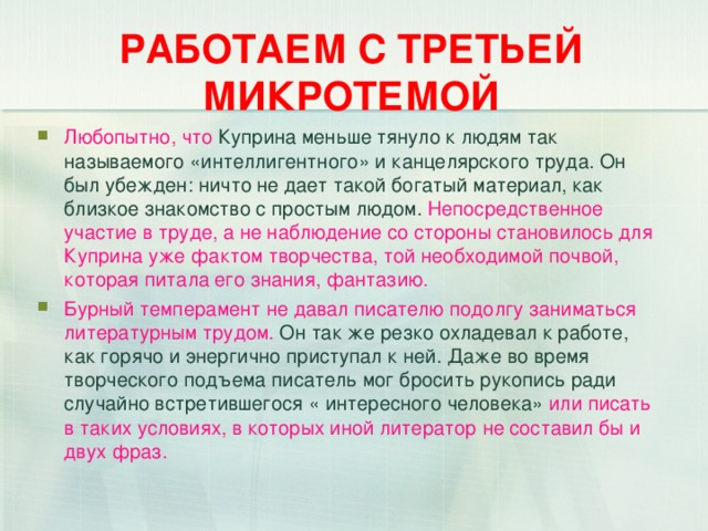 РАБОТАЕМ С ТРЕТЬЕЙ МИКРОТЕМОЙ Любопытно, что Куприна меньше тянуло к людям так называемого «интеллигентного» и канцелярского труда. Он был убежден: ничто не дает такой богатый материал, как близкое знакомство с простым людом. Непосредственное участие в труде, а не наблюдение со стороны становилось для Куприна уже фактом творчества, той необходимой почвой, которая питала его знания, фантазию. Бурный темперамент не давал писателю подолгу заниматься литературным трудом. Он так же резко охладевал к работе, как горячо и энергично приступал к ней. Даже во время творческого подъема писатель мог бросить рукопись ради случайно встретившегося « интересного человека» или писать в таких условиях, в которых иной литератор не составил бы и двух фраз.  